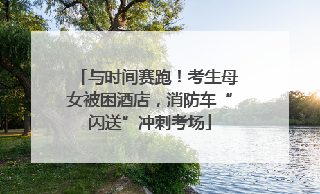 与时间赛跑！考生母女被困酒店，消防车“闪送”冲刺考场