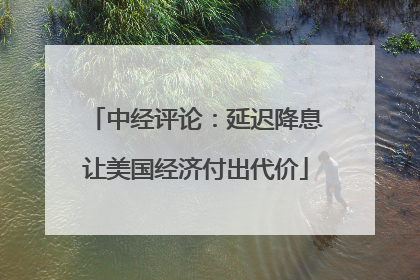 中经评论：延迟降息让美国经济付出代价
