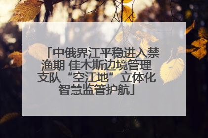 中俄界江平稳进入禁渔期 佳木斯边境管理支队“空江地”立体化智慧监管护航