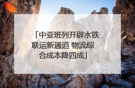 中亚班列开辟水铁联运新通道 物流综合成本降四成