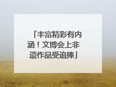丰富精彩有内涵！文博会上非遗作品受追捧