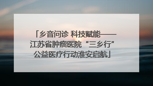 乡音问诊 科技赋能——江苏省肿瘤医院“三乡行”公益医疗行动淮安启航