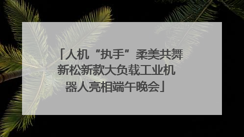 人机“执手”柔美共舞 新松新款大负载工业机器人亮相端午晚会