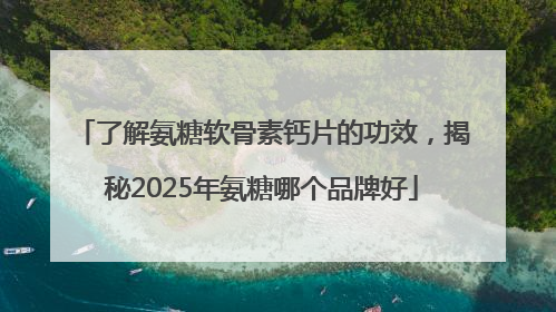 了解氨糖软骨素钙片的功效，揭秘2025年氨糖哪个品牌好
