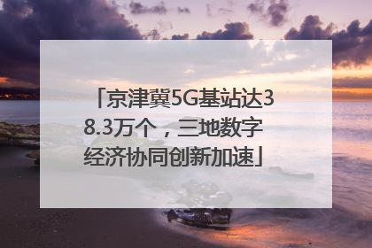 京津冀5G基站达38.3万个，三地数字经济协同创新加速