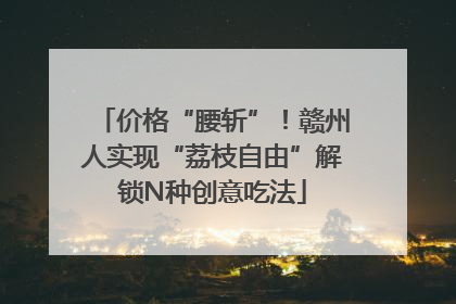 价格“腰斩”！赣州人实现“荔枝自由”解锁N种创意吃法