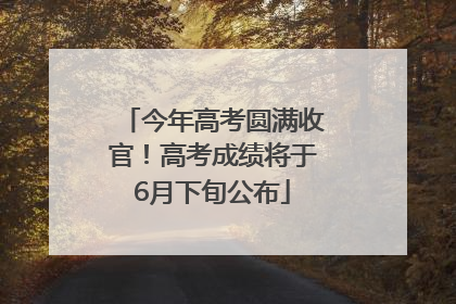 今年高考圆满收官！高考成绩将于6月下旬公布