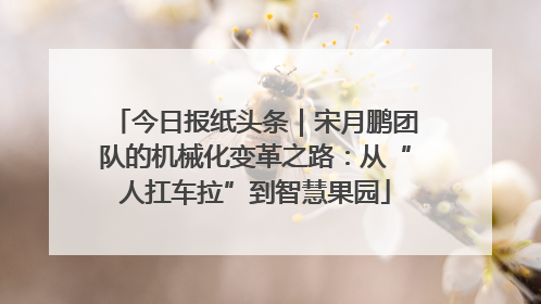 今日报纸头条｜宋月鹏团队的机械化变革之路：从“人扛车拉”到智慧果园