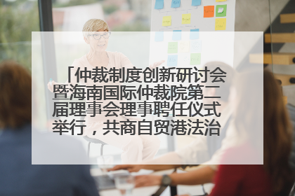 仲裁制度创新研讨会暨海南国际仲裁院第二届理事会理事聘任仪式举行，共商自贸港法治建设新路径