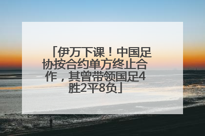 伊万下课！中国足协按合约单方终止合作，其曾带领国足4胜2平8负
