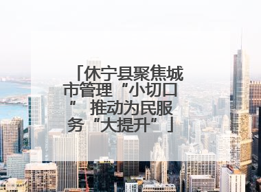 休宁县聚焦城市管理“小切口” 推动为民服务“大提升”