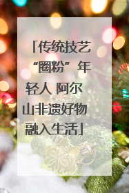 传统技艺“圈粉”年轻人 阿尔山非遗好物融入生活