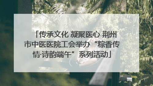 传承文化 凝聚医心 荆州市中医医院工会举办“粽香传情·诗韵端午”系列活动