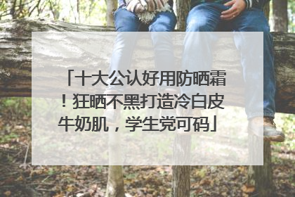 十大公认好用防晒霜！狂晒不黑打造冷白皮牛奶肌，学生党可码