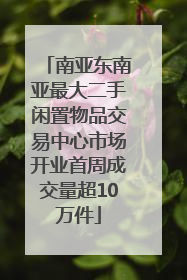 南亚东南亚最大二手闲置物品交易中心市场开业首周成交量超10万件