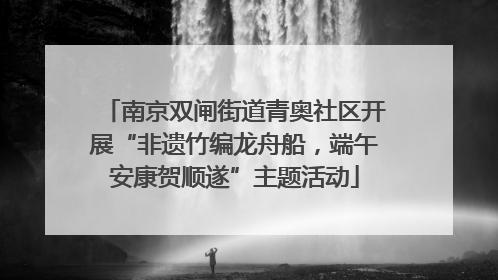 南京双闸街道青奥社区开展“非遗竹编龙舟船，端午安康贺顺遂”主题活动