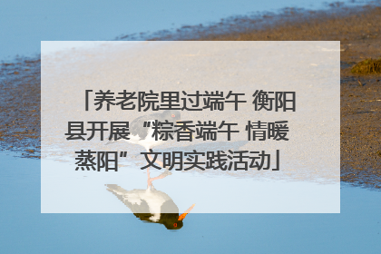 养老院里过端午 衡阳县开展“粽香端午 情暖蒸阳”文明实践活动