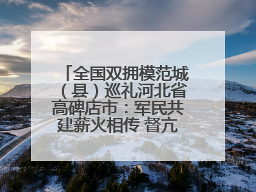 全国双拥模范城（县）巡礼河北省高碑店市：军民共建薪火相传 督亢大地鱼水情深