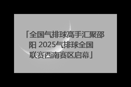 全国气排球高手汇聚邵阳 2025气排球全国联赛西南赛区启幕