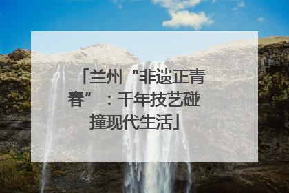 兰州“非遗正青春”：千年技艺碰撞现代生活