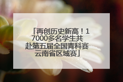 再创历史新高！17000多名学生共赴第五届全国青科赛云南省区域赛