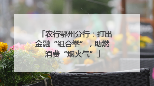 农行鄂州分行：打出金融“组合拳”，助燃消费“烟火气”