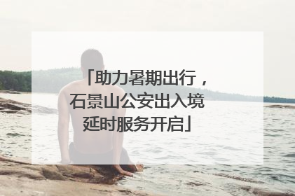 助力暑期出行，石景山公安出入境延时服务开启
