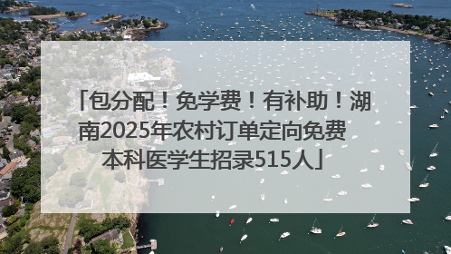 包分配！免学费！有补助！湖南2025年农村订单定向免费本科医学生招录515人