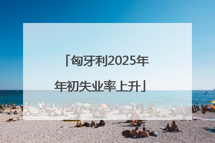 匈牙利2025年年初失业率上升