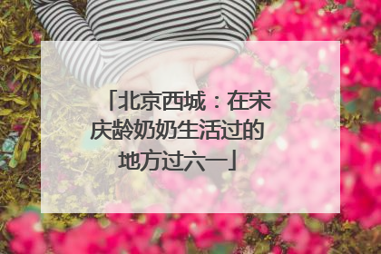 北京西城：在宋庆龄奶奶生活过的地方过六一