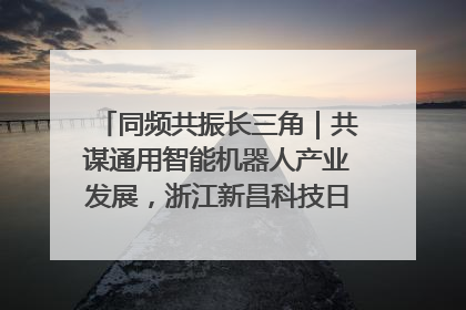 同频共振长三角｜共谋通用智能机器人产业发展，浙江新昌科技日搭建协同创新平台