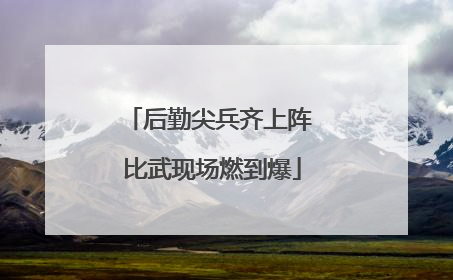 后勤尖兵齐上阵 比武现场燃到爆