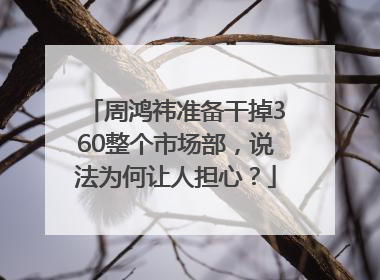周鸿祎准备干掉360整个市场部，说法为何让人担心？