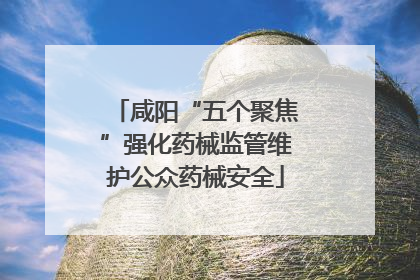 咸阳“五个聚焦”强化药械监管维护公众药械安全