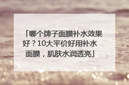 哪个牌子面膜补水效果好？10大平价好用补水面膜，肌肤水润透亮
