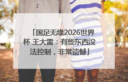 国足无缘2026世界杯 王大雷：有些东西没法控制，非常遗憾