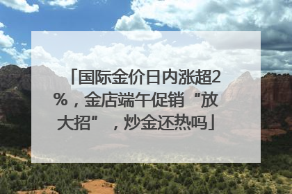 国际金价日内涨超2%，金店端午促销“放大招”，炒金还热吗