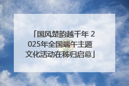 国风楚韵越千年 2025年全国端午主题文化活动在秭归启幕