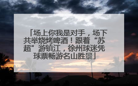 场上你我是对手，场下共举烧烤啤酒！跟着“苏超”游镇江，徐州球迷凭球票畅游名山胜景