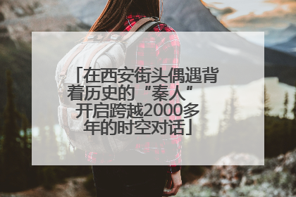在西安街头偶遇背着历史的“秦人” 开启跨越2000多年的时空对话
