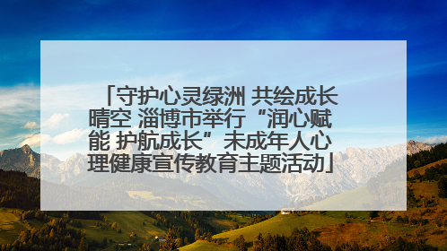 守护心灵绿洲 共绘成长晴空 淄博市举行“润心赋能 护航成长”未成年人心理健康宣传教育主题活动