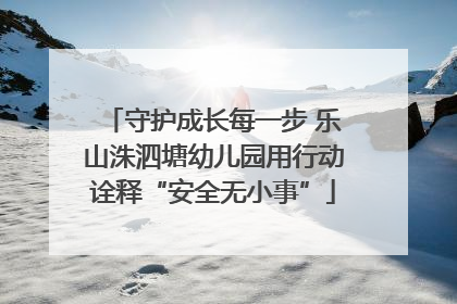 守护成长每一步 乐山洙泗塘幼儿园用行动诠释“安全无小事”
