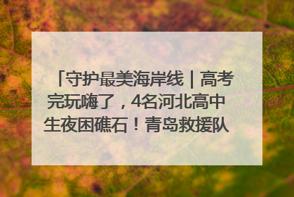 守护最美海岸线｜高考完玩嗨了，4名河北高中生夜困礁石！青岛救援队火速出动救上岸