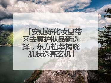 安婕妤化妆品带来去黄护肤品新选择，东方植萃揭晓肌肤透亮玄机