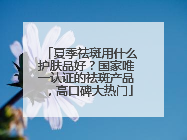 夏季祛斑用什么护肤品好？国家唯一认证的祛斑产品，高口碑大热门