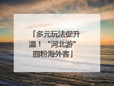 多元玩法促升温！“河北游”圈粉海外客