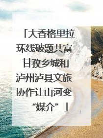 大香格里拉环线破题共富 甘孜乡城和泸州泸县文旅协作让山河变“媒介”