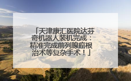 天津康汇医院达芬奇机器人装机完成：精准完成前列腺癌根治术等复杂手术！