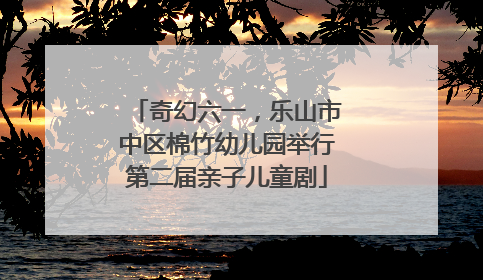 奇幻六一，乐山市中区棉竹幼儿园举行第二届亲子儿童剧