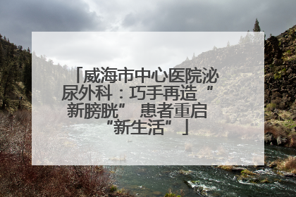 威海市中心医院泌尿外科：巧手再造“新膀胱” 患者重启“新生活”